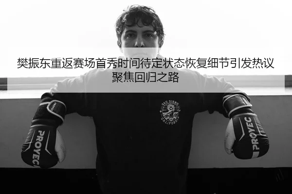 樊振东重返赛场首秀时间待定状态恢复细节引发热议聚焦回归之路（LEYU）